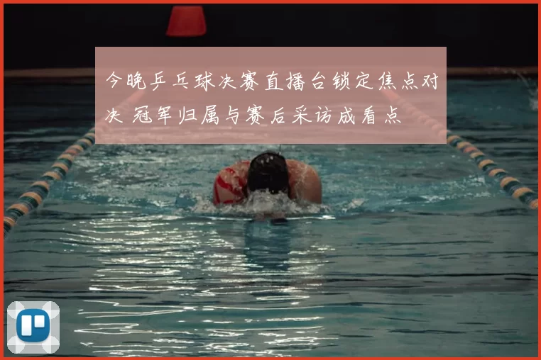 今晚乒乓球决赛直播台锁定焦点对决 冠军归属与赛后采访成看点