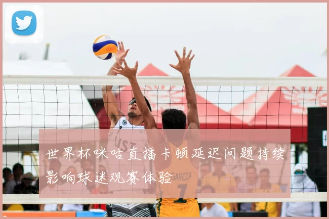 世界杯咪咕直播卡顿延迟问题持续影响球迷观赛体验