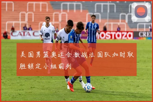 美国男篮奥运会激战法国队加时取胜锁定小组前列