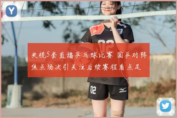 央视5套直播乒乓球比赛 国乒对阵焦点场次引关注后续赛程看点足