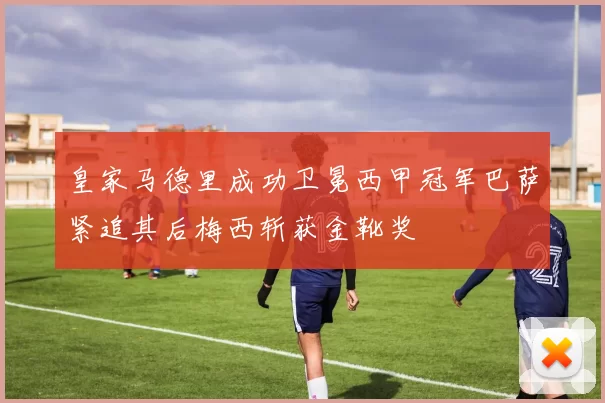 皇家马德里成功卫冕西甲冠军巴萨紧追其后梅西斩获金靴奖