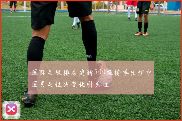 国际足联排名更新500强榜单出炉中国男足位次变化引关注