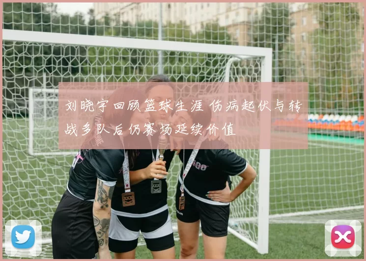刘晓宇回顾篮球生涯 伤病起伏与转战多队后仍赛场延续价值