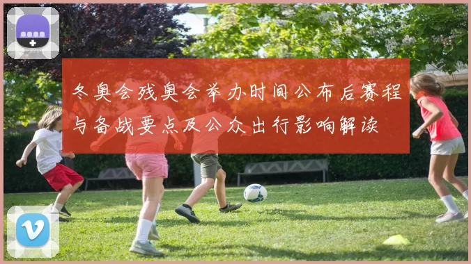 冬奥会残奥会举办时间公布后赛程与备战要点及公众出行影响解读