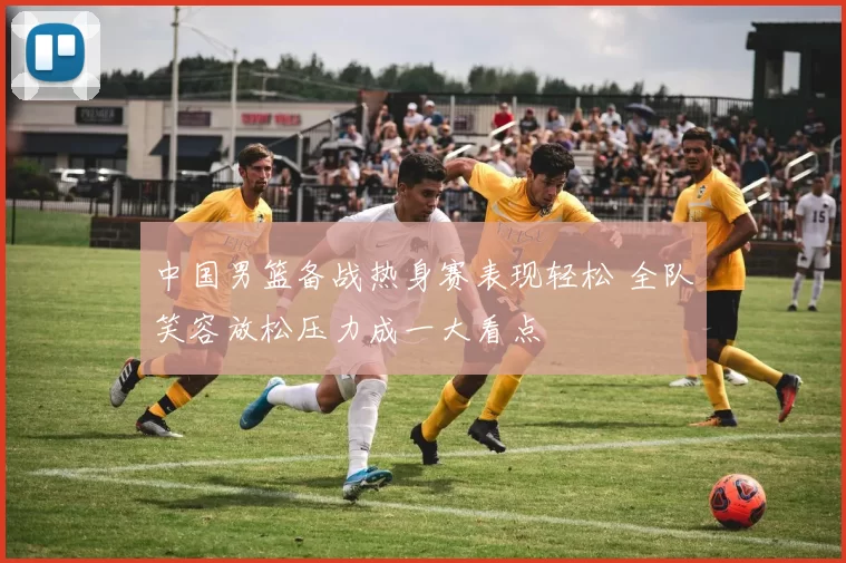 中国男篮备战热身赛表现轻松 全队笑容放松压力成一大看点