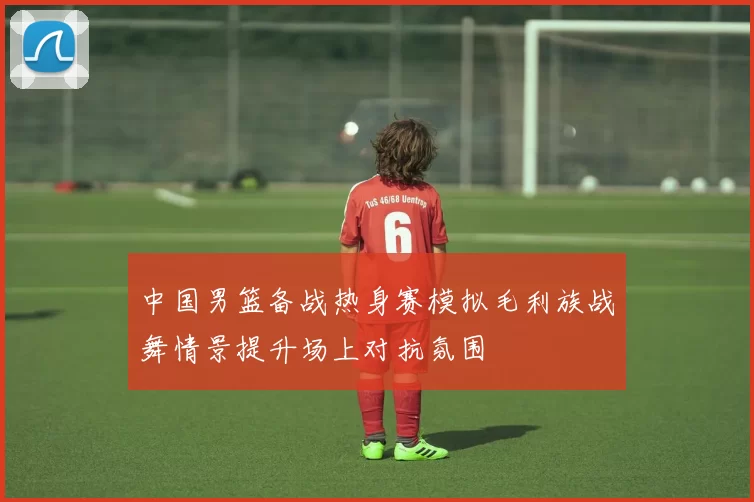 中国男篮备战热身赛模拟毛利族战舞情景提升场上对抗氛围
