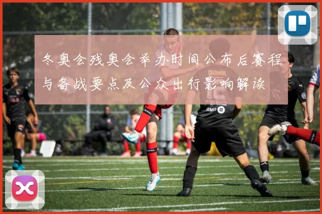 冬奥会残奥会举办时间公布后赛程与备战要点及公众出行影响解读