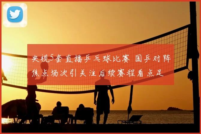 央视5套直播乒乓球比赛 国乒对阵焦点场次引关注后续赛程看点足