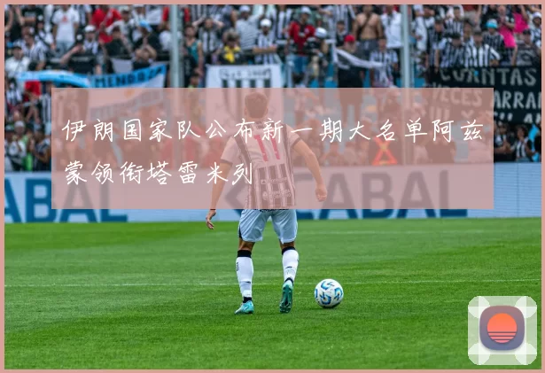 伊朗国家队公布新一期大名单阿兹蒙领衔塔雷米列