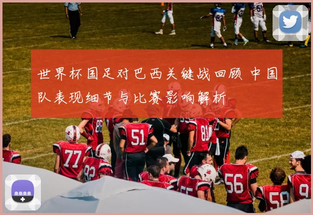 世界杯国足对巴西关键战回顾 中国队表现细节与比赛影响解析