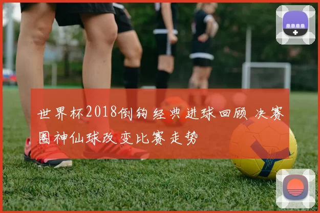 世界杯2018倒钩经典进球回顾 决赛圈神仙球改变比赛走势