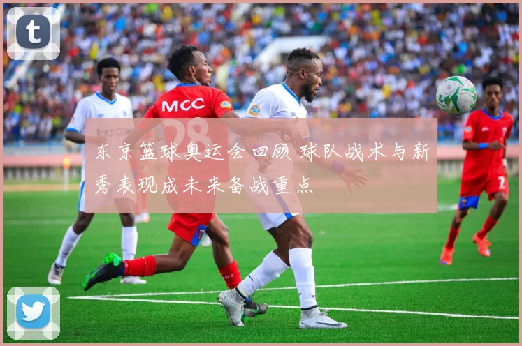 东京篮球奥运会回顾 球队战术与新秀表现成未来备战重点