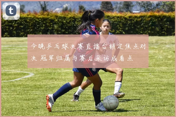 今晚乒乓球决赛直播台锁定焦点对决 冠军归属与赛后采访成看点