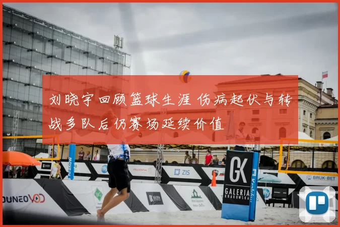 刘晓宇回顾篮球生涯 伤病起伏与转战多队后仍赛场延续价值